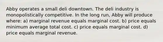 Abby operates a small deli downtown. The deli industry is monopolistically competitive. In the long run, Abby will produce where: a) marginal revenue equals marginal cost. b) price equals minimum average total cost. c) price equals marginal cost. d) price equals marginal revenue.