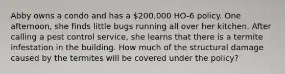 Abby owns a condo and has a 200,000 HO-6 policy. One afternoon, she finds little bugs running all over her kitchen. After calling a pest control service, she learns that there is a termite infestation in the building. How much of the structural damage caused by the termites will be covered under the policy?