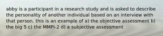 abby is a participant in a research study and is asked to describe the personality of another individual based on an interview with that person. this is an example of a) the objective assessment b) the big 5 c) the MMPI-2 d) a subjective assessment