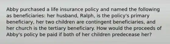 Abby purchased a life insurance policy and named the following as beneficiaries: her husband, Ralph, is the policy's primary beneficiary, her two children are contingent beneficiaries, and her church is the tertiary beneficiary. How would the proceeds of Abby's policy be paid if both of her children predecease her?