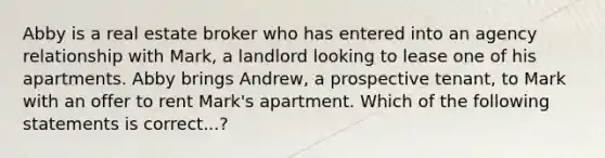 Abby is a real estate broker who has entered into an agency relationship with Mark, a landlord looking to lease one of his apartments. Abby brings Andrew, a prospective tenant, to Mark with an offer to rent Mark's apartment. Which of the following statements is correct...?