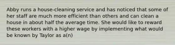 Abby runs a house-cleaning service and has noticed that some of her staff are much more efficient than others and can clean a house in about half the average time. She would like to reward these workers with a higher wage by implementing what would be known by Taylor as a(n)