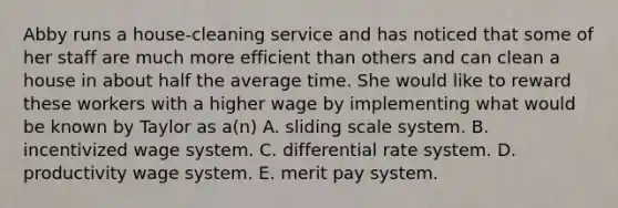 Abby runs a house-cleaning service and has noticed that some of her staff are much more efficient than others and can clean a house in about half the average time. She would like to reward these workers with a higher wage by implementing what would be known by Taylor as a(n) A. sliding scale system. B. incentivized wage system. C. differential rate system. D. productivity wage system. E. merit pay system.