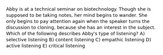 Abby is at a technical seminar on biotechnology. Though she is supposed to be taking notes, her mind begins to wander. She only begins to pay attention again when the speaker turns the discussion to cloning, because she has an interest in the subject. Which of the following describes Abby's type of listening? A) selective listening B) content listening C) empathic listening D) active listening E) critical listening