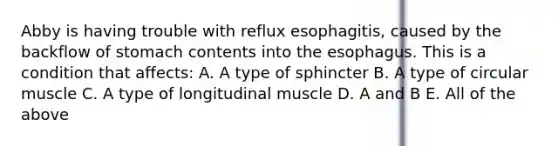 Abby is having trouble with reflux esophagitis, caused by the backflow of stomach contents into the esophagus. This is a condition that affects: A. A type of sphincter B. A type of circular muscle C. A type of longitudinal muscle D. A and B E. All of the above