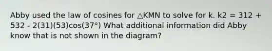 Abby used the law of cosines for △KMN to solve for k. k2 = 312 + 532 - 2(31)(53)cos(37°) What additional information did Abby know that is not shown in the diagram?