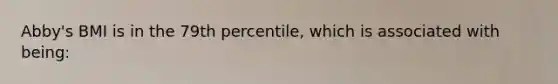 Abby's BMI is in the 79th percentile, which is associated with being: