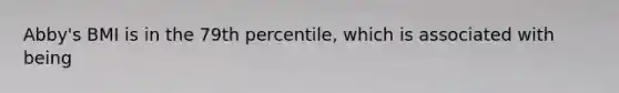 Abby's BMI is in the 79th percentile, which is associated with being