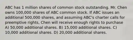 ABC has 1 million shares of common stock outstanding. Mr. Chen owns 100,000 shares of ABC common stock. If ABC issues an additional 500,000 shares, and assuming ABC's charter calls for preemptive rights, Chen will receive enough rights to purchase A) 50,000 additional shares. B) 15,000 additional shares. C) 10,000 additional shares. D) 20,000 additional shares.