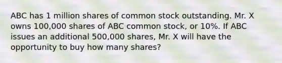 ABC has 1 million shares of common stock outstanding. Mr. X owns 100,000 shares of ABC common stock, or 10%. If ABC issues an additional 500,000 shares, Mr. X will have the opportunity to buy how many shares?