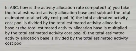 In ABC, how is the activity allocation rate computed? a) you take the total estimated activity allocation base and subtract the total estimated total activity cost pool. b) the total estimated activity cost pool is divided by the total estimated activity allocation base c) the total estimated activity allocation base is multiplied by the total estimated activity cost pool d) the total estimated activity allocation base is divided by the total estimated activity cost pool