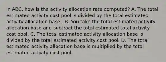 In​ ABC, how is the activity allocation rate​ computed? A. The total estimated activity cost pool is divided by the total estimated activity allocation base.. B. You take the total estimated activity allocation base and subtract the total estimated total activity cost pool. C. The total estimated activity allocation base is divided by the total estimated activity cost pool. D. The total estimated activity allocation base is multiplied by the total estimated activity cost pool.