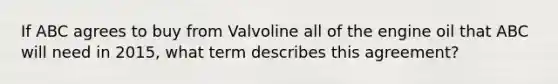 If ABC agrees to buy from Valvoline all of the engine oil that ABC will need in 2015, what term describes this agreement?