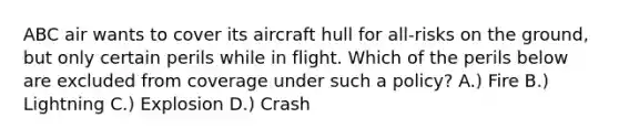 ABC air wants to cover its aircraft hull for all-risks on the ground, but only certain perils while in flight. Which of the perils below are excluded from coverage under such a policy? A.) Fire B.) Lightning C.) Explosion D.) Crash