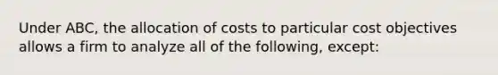 Under ABC, the allocation of costs to particular cost objectives allows a firm to analyze all of the following, except: