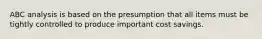 ABC analysis is based on the presumption that all items must be tightly controlled to produce important cost savings.