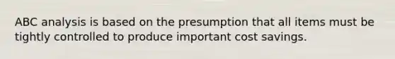 ABC analysis is based on the presumption that all items must be tightly controlled to produce important cost savings.