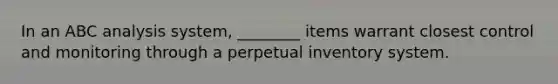 In an ABC analysis system, ________ items warrant closest control and monitoring through a perpetual inventory system.