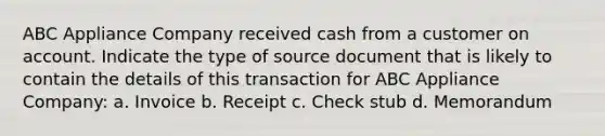 ABC Appliance Company received cash from a customer on account. Indicate the type of source document that is likely to contain the details of this transaction for ABC Appliance Company: a. Invoice b. Receipt c. Check stub d. Memorandum