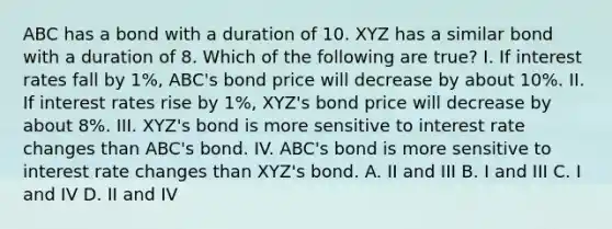 ABC has a bond with a duration of 10. XYZ has a similar bond with a duration of 8. Which of the following are true? I. If interest rates fall by 1%, ABC's bond price will decrease by about 10%. II. If interest rates rise by 1%, XYZ's bond price will decrease by about 8%. III. XYZ's bond is more sensitive to interest rate changes than ABC's bond. IV. ABC's bond is more sensitive to interest rate changes than XYZ's bond. A. II and III B. I and III C. I and IV D. II and IV