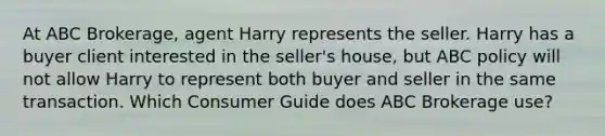 At ABC Brokerage, agent Harry represents the seller. Harry has a buyer client interested in the seller's house, but ABC policy will not allow Harry to represent both buyer and seller in the same transaction. Which Consumer Guide does ABC Brokerage use?