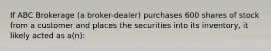 If ABC Brokerage (a broker-dealer) purchases 600 shares of stock from a customer and places the securities into its inventory, it likely acted as a(n):