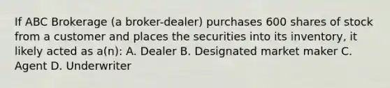 If ABC Brokerage (a broker-dealer) purchases 600 shares of stock from a customer and places the securities into its inventory, it likely acted as a(n): A. Dealer B. Designated market maker C. Agent D. Underwriter