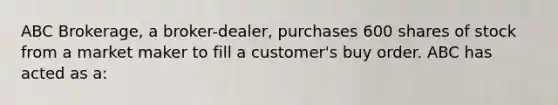 ABC Brokerage, a broker-dealer, purchases 600 shares of stock from a market maker to fill a customer's buy order. ABC has acted as a: