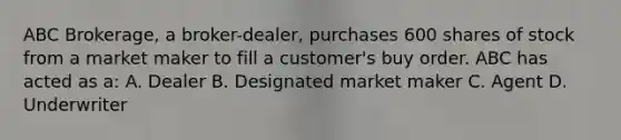 ABC Brokerage, a broker-dealer, purchases 600 shares of stock from a market maker to fill a customer's buy order. ABC has acted as a: A. Dealer B. Designated market maker C. Agent D. Underwriter