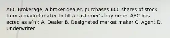 ABC Brokerage, a broker-dealer, purchases 600 shares of stock from a market maker to fill a customer's buy order. ABC has acted as a(n): A. Dealer B. Designated market maker C. Agent D. Underwriter