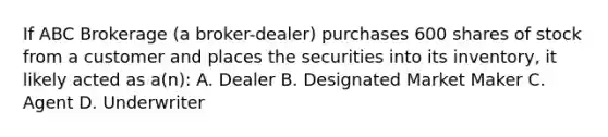 If ABC Brokerage (a broker-dealer) purchases 600 shares of stock from a customer and places the securities into its inventory, it likely acted as a(n): A. Dealer B. Designated Market Maker C. Agent D. Underwriter