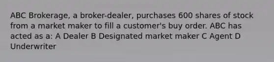 ABC Brokerage, a broker-dealer, purchases 600 shares of stock from a market maker to fill a customer's buy order. ABC has acted as a: A Dealer B Designated market maker C Agent D Underwriter