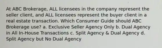 At ABC Brokerage, ALL licensees in the company represent the seller client, and ALL licensees represent the buyer client in a real estate transaction. Which Consumer Guide should ABC Brokerage use? a. Exclusive Seller Agency Only b. Dual Agency in All In-House Transactions c. Split Agency & Dual Agency d. Split Agency but No Dual Agency