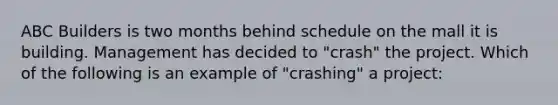 ABC Builders is two months behind schedule on the mall it is building. Management has decided to "crash" the project. Which of the following is an example of "crashing" a project: