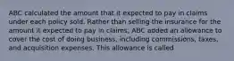 ABC calculated the amount that it expected to pay in claims under each policy sold. Rather than selling the insurance for the amount it expected to pay in claims, ABC added an allowance to cover the cost of doing business, including commissions, taxes, and acquisition expenses. This allowance is called