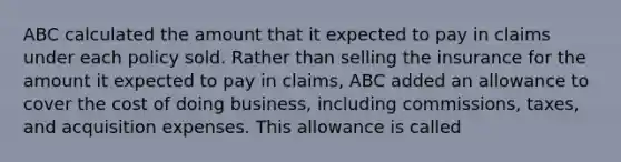 ABC calculated the amount that it expected to pay in claims under each policy sold. Rather than selling the insurance for the amount it expected to pay in claims, ABC added an allowance to cover the cost of doing business, including commissions, taxes, and acquisition expenses. This allowance is called