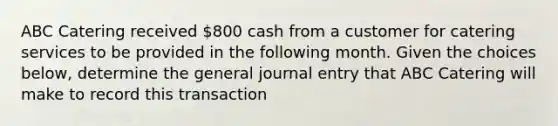 ABC Catering received 800 cash from a customer for catering services to be provided in the following month. Given the choices below, determine the general journal entry that ABC Catering will make to record this transaction