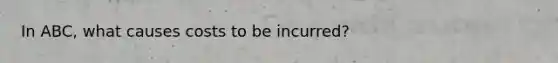 In ABC, what causes costs to be incurred?