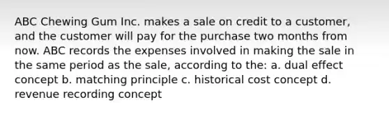 ABC Chewing Gum Inc. makes a sale on credit to a customer, and the customer will pay for the purchase two months from now. ABC records the expenses involved in making the sale in the same period as the sale, according to the: a. dual effect concept b. matching principle c. historical cost concept d. revenue recording concept