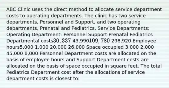 ABC Clinic uses the direct method to allocate service department costs to operating departments. The clinic has two service departments, Personnel and Support, and two operating departments, Prenatal and Pediatrics. Service Departments: Operating Department: Personnel Support Prenatal Pediatrics Departmental costs30,337 43,990109,780 298,920 Employee hours5,000 1,000 20,000 26,000 Space occupied 3,000 2,000 45,000 8,000 Personnel Department costs are allocated on the basis of employee hours and Support Department costs are allocated on the basis of space occupied in square feet. The total Pediatrics Department cost after the allocations of service department costs is closest to: