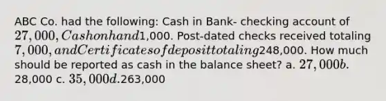 ABC Co. had the following: Cash in Bank- checking account of 27,000, Cash on hand1,000. Post-dated checks received totaling 7,000, and Certificates of deposit totaling248,000. How much should be reported as cash in the balance sheet? a. 27,000 b.28,000 c. 35,000 d.263,000