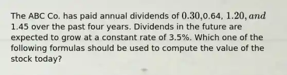 The ABC Co. has paid annual dividends of 0.30,0.64, 1.20, and1.45 over the past four years. Dividends in the future are expected to grow at a constant rate of 3.5%. Which one of the following formulas should be used to compute the value of the stock today?