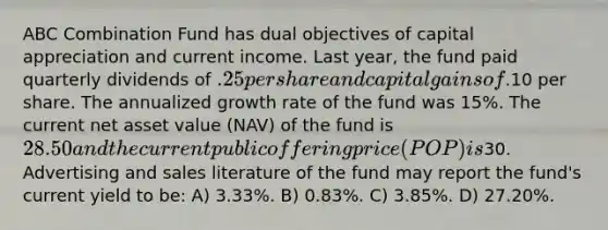 ABC Combination Fund has dual objectives of capital appreciation and current income. Last year, the fund paid quarterly dividends of .25 per share and capital gains of.10 per share. The annualized growth rate of the fund was 15%. The current net asset value (NAV) of the fund is 28.50 and the current public offering price (POP) is30. Advertising and sales literature of the fund may report the fund's current yield to be: A) 3.33%. B) 0.83%. C) 3.85%. D) 27.20%.