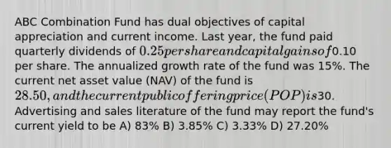 ABC Combination Fund has dual objectives of capital appreciation and current income. Last year, the fund paid quarterly dividends of 0.25 per share and capital gains of0.10 per share. The annualized growth rate of the fund was 15%. The current net asset value (NAV) of the fund is 28.50, and the current public offering price (POP) is30. Advertising and sales literature of the fund may report the fund's current yield to be A) 83% B) 3.85% C) 3.33% D) 27.20%