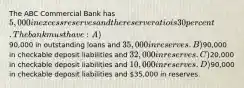 The ABC Commercial Bank has 5,000 in excess reserves and the reserve ratio is 30 percent. The bank must have: A)90,000 in outstanding loans and 35,000 in reserves. B)90,000 in checkable deposit liabilities and 32,000 in reserves. C)20,000 in checkable deposit liabilities and 10,000 in reserves. D)90,000 in checkable deposit liabilities and 35,000 in reserves.