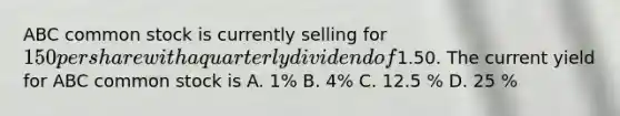 ABC common stock is currently selling for 150 per share with a quarterly dividend of1.50. The current yield for ABC common stock is A. 1% B. 4% C. 12.5 % D. 25 %