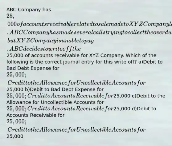 ABC Company has 25,000 of accounts receivable related to sale made to XYZ Company last year. ABC Company has made several calls trying to collect the overdue accounts receivable, but XYZ Company is unable to pay. ABC decides to write off the25,000 of accounts receivable for XYZ Company. Which of the following is the correct journal entry for this write off? a)Debit to Bad Debt Expense for 25,000; Credit to the Allowance for Uncollectible Accounts for25,000 b)Debit to Bad Debt Expense for 25,000; Credit to Accounts Receivable for25,000 c)Debit to the Allowance for Uncollectible Accounts for 25,000; Credit to Accounts Receivable for25,000 d)Debit to Accounts Receivable for 25,000; Credit to the Allowance for Uncollectible Accounts for25,000