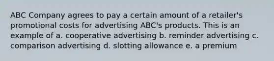 ABC Company agrees to pay a certain amount of a retailer's promotional costs for advertising ABC's products. This is an example of a. cooperative advertising b. reminder advertising c. comparison advertising d. slotting allowance e. a premium