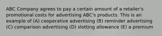 ABC Company agrees to pay a certain amount of a retailer's promotional costs for advertising ABC's products. This is an example of (A) cooperative advertising (B) reminder advertising (C) comparison advertising (D) slotting allowance (E) a premium