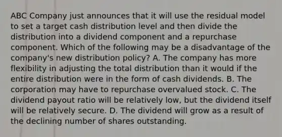 ABC Company just announces that it will use the residual model to set a target cash distribution level and then divide the distribution into a dividend component and a repurchase component. Which of the following may be a disadvantage of the company's new distribution policy? A. The company has more flexibility in adjusting the total distribution than it would if the entire distribution were in the form of cash dividends. B. The corporation may have to repurchase overvalued stock. C. The dividend payout ratio will be relatively low, but the dividend itself will be relatively secure. D. The dividend will grow as a result of the declining number of shares outstanding.